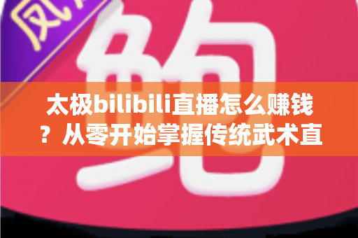 太极bilibili直播怎么赚钱?从零开始掌握传统武术直播变现的完整攻略 太极bilibili直播怎么赚钱?从零开始掌握传统武术直播变现的完整攻略