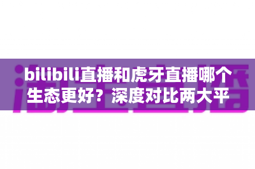bilibili直播和虎牙直播哪个生态更好?深度对比两大平台内容生态与变现能力全解析 bilibili直播和虎牙直播哪个生态更好?深度对比两大平台内容生态与变现能力全解析