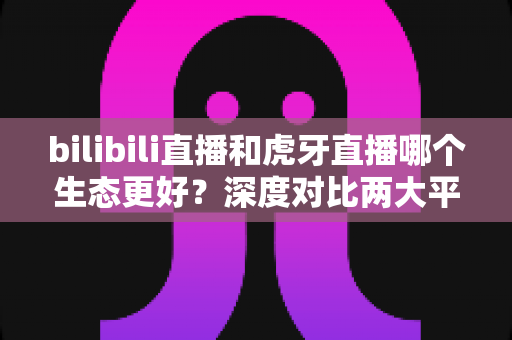 bilibili直播和虎牙直播哪个生态更好?深度对比两大平台内容生态与变现能力全解析 bilibili直播和虎牙直播哪个生态更好?深度对比两大平台内容生态与变现能力全解析