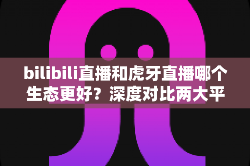 bilibili直播和虎牙直播哪个生态更好?深度对比两大平台内容生态与变现能力全解析 bilibili直播和虎牙直播哪个生态更好?深度对比两大平台内容生态与变现能力全解析