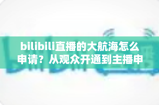 bilibili直播的大航海怎么申请?从观众开通到主播申请的完整指南 bilibili直播的大航海怎么申请?从观众开通到主播申请的完整指南