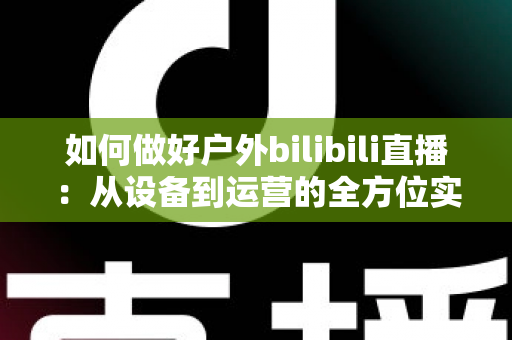 如何做好户外bilibili直播:从设备到运营的全方位实战指南 如何做好户外bilibili直播:从设备到运营的全方位实战指南