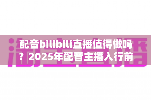 配音bilibili直播值得做吗？2025年配音主播入行前景与变现全解析