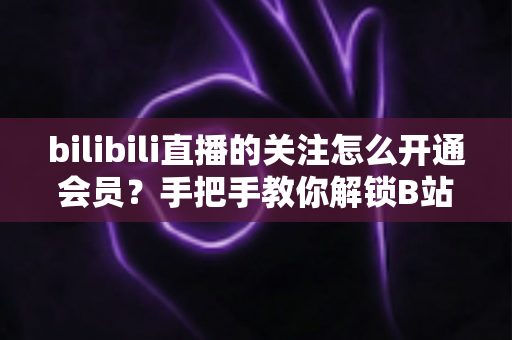 bilibili直播的关注怎么开通会员？手把手教你解锁B站直播会员全部权益