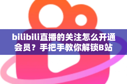 bilibili直播的关注怎么开通会员？手把手教你解锁B站直播会员全部权益