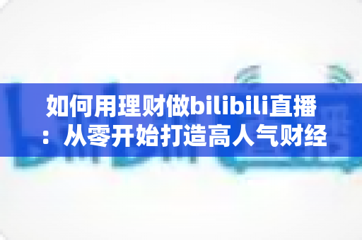 如何用理财做bilibili直播：从零开始打造高人气财经直播间的完整攻略