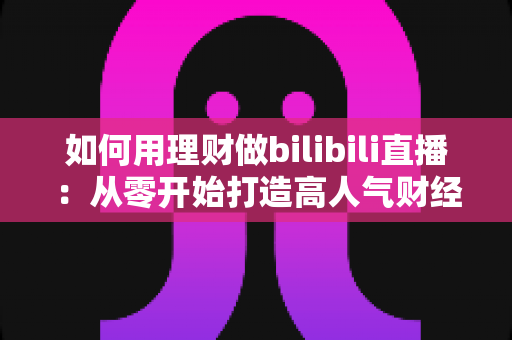 如何用理财做bilibili直播：从零开始打造高人气财经直播间的完整攻略