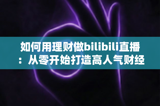 如何用理财做bilibili直播：从零开始打造高人气财经直播间的完整攻略