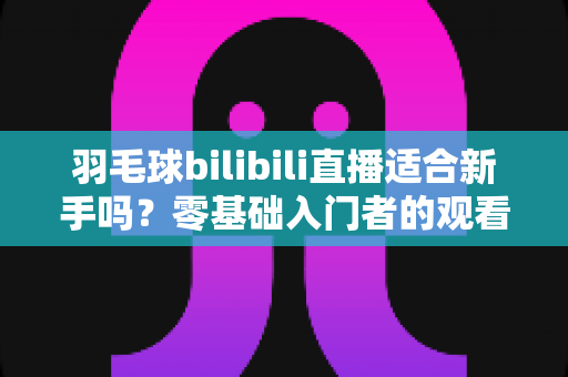 羽毛球bilibili直播适合新手吗？零基础入门者的观看指南与学习心得