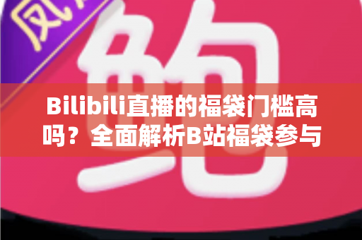 Bilibili直播的福袋门槛高吗？全面解析B站福袋参与条件、实用技巧与常见疑问