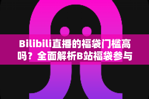 Bilibili直播的福袋门槛高吗？全面解析B站福袋参与条件、实用技巧与常见疑问