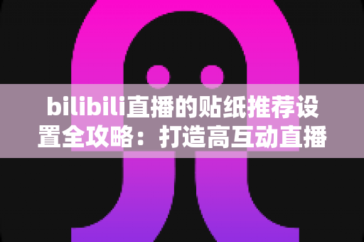 bilibili直播的贴纸推荐设置全攻略：打造高互动直播间的必备运营秘籍