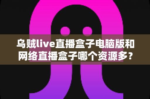 乌贼live直播盒子电脑版和网络直播盒子哪个资源多?资源对比与选择全攻略 乌贼live直播盒子电脑版和网络直播盒子哪个资源多?资源对比与选择全攻略