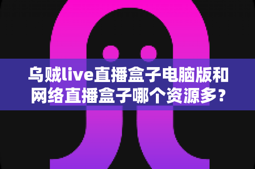 乌贼live直播盒子电脑版和网络直播盒子哪个资源多?资源对比与选择全攻略 乌贼live直播盒子电脑版和网络直播盒子哪个资源多?资源对比与选择全攻略