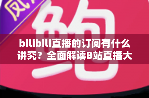 bilibili直播的订阅有什么讲究？全面解读B站直播大航海订阅等级、权益与理性消费指南