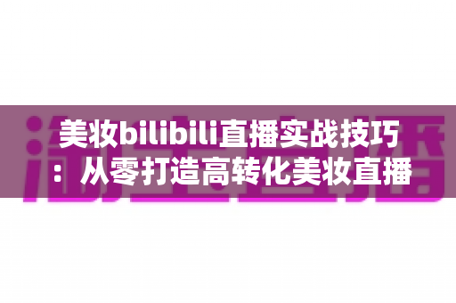 美妆bilibili直播实战技巧：从零打造高转化美妆直播间的完整运营指南