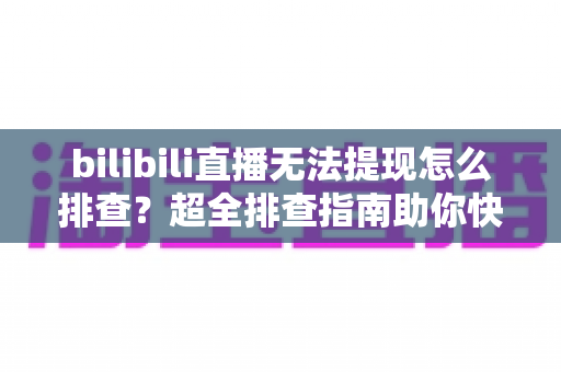 bilibili直播无法提现怎么排查？超全排查指南助你快速解决提现难题