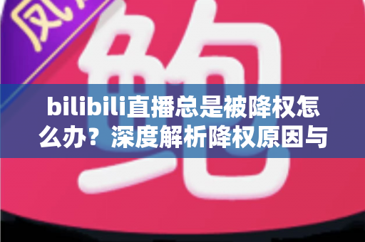 bilibili直播总是被降权怎么办？深度解析降权原因与高效恢复流量的完整实战指南