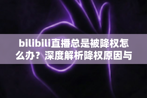 bilibili直播总是被降权怎么办？深度解析降权原因与高效恢复流量的完整实战指南