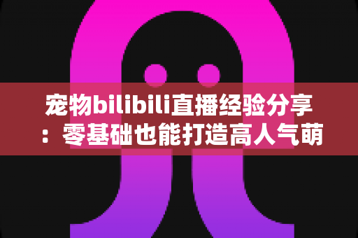 宠物bilibili直播经验分享：零基础也能打造高人气萌宠直播间的实战指南