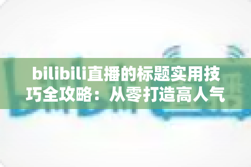 bilibili直播的标题实用技巧全攻略:从零打造高人气直播间的引流秘诀 bilibili直播的标题实用技巧全攻略:从零打造高人气直播间的引流秘诀