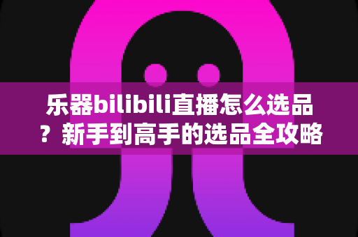 乐器bilibili直播怎么选品？新手到高手的选品全攻略，助你打造高转化人气直播间