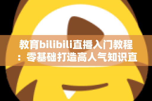 教育bilibili直播入门教程:零基础打造高人气知识直播间的完整实战指南 教育bilibili直播入门教程:零基础打造高人气知识直播间的完整实战指南