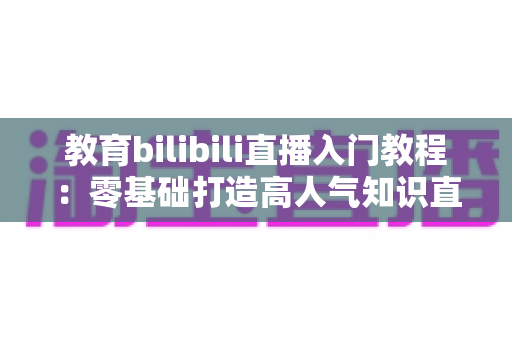 教育bilibili直播入门教程:零基础打造高人气知识直播间的完整实战指南 教育bilibili直播入门教程:零基础打造高人气知识直播间的完整实战指南