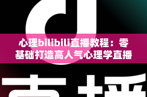 心理bilibili直播教程:零基础打造高人气心理学直播间的完整实战指南 心理bilibili直播教程:零基础打造高人气心理学直播间的完整实战指南