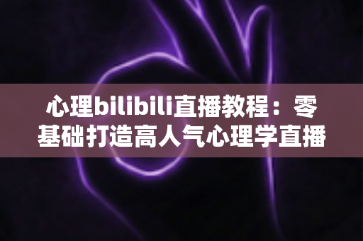 心理bilibili直播教程:零基础打造高人气心理学直播间的完整实战指南 心理bilibili直播教程:零基础打造高人气心理学直播间的完整实战指南