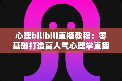 心理bilibili直播教程:零基础打造高人气心理学直播间的完整实战指南 心理bilibili直播教程:零基础打造高人气心理学直播间的完整实战指南