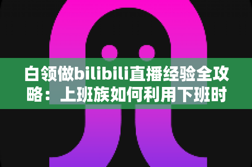白领做bilibili直播经验全攻略：上班族如何利用下班时间打造高人气直播间