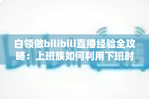 白领做bilibili直播经验全攻略：上班族如何利用下班时间打造高人气直播间