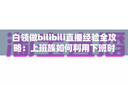 白领做bilibili直播经验全攻略：上班族如何利用下班时间打造高人气直播间
