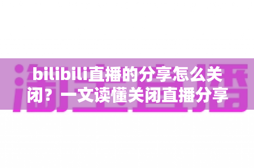 bilibili直播的分享怎么关闭？一文读懂关闭直播分享功能的完整操作指南