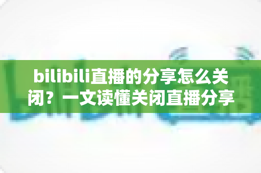 bilibili直播的分享怎么关闭？一文读懂关闭直播分享功能的完整操作指南