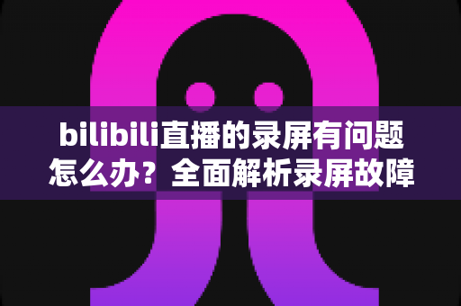 bilibili直播的录屏有问题怎么办?全面解析录屏故障原因与实用解决方案指南 bilibili直播的录屏有问题怎么办?全面解析录屏故障原因与实用解决方案指南