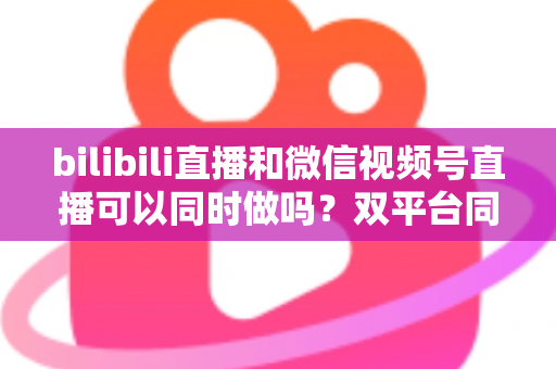 bilibili直播和微信视频号直播可以同时做吗？双平台同步直播全攻略，助你一次开播、双倍曝光