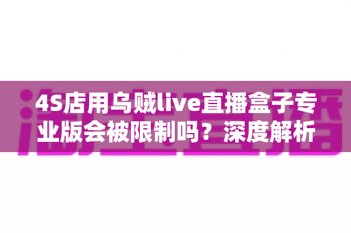 4S店用乌贼live直播盒子专业版会被限制吗?深度解析平台规则与合规直播全指南 4S店用乌贼live直播盒子专业版会被限制吗?深度解析平台规则与合规直播全指南