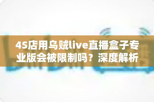 4S店用乌贼live直播盒子专业版会被限制吗？深度解析平台规则与合规直播全指南
