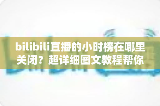 bilibili直播的小时榜在哪里关闭？超详细图文教程帮你一键隐藏榜单，还原清爽观看体验