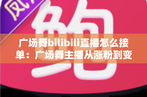 广场舞bilibili直播怎么接单:广场舞主播从涨粉到变现的全流程实战攻略 广场舞bilibili直播怎么接单:广场舞主播从涨粉到变现的全流程实战攻略