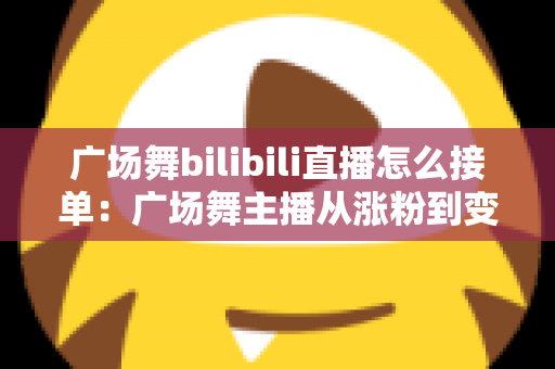 广场舞bilibili直播怎么接单:广场舞主播从涨粉到变现的全流程实战攻略 广场舞bilibili直播怎么接单:广场舞主播从涨粉到变现的全流程实战攻略