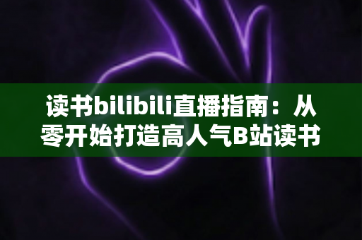 读书bilibili直播指南:从零开始打造高人气B站读书直播间的完整攻略 读书bilibili直播指南:从零开始打造高人气B站读书直播间的完整攻略