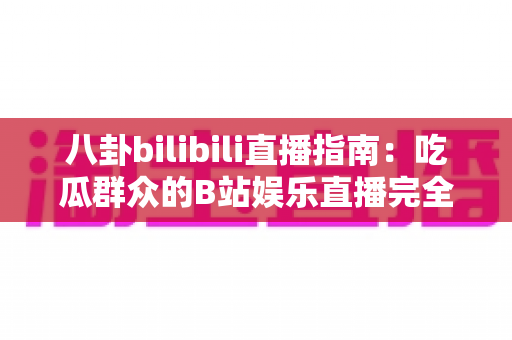 八卦bilibili直播指南:吃瓜群众的B站娱乐直播完全攻略 八卦bilibili直播指南:吃瓜群众的B站娱乐直播完全攻略
