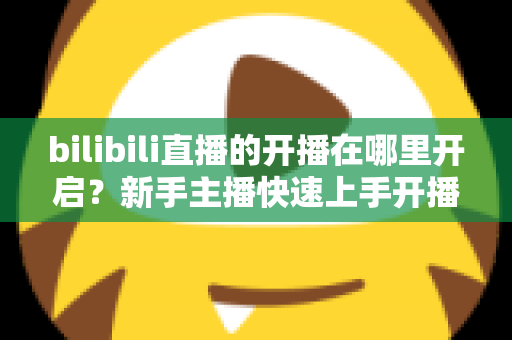 bilibili直播的开播在哪里开启?新手主播快速上手开播全攻略(2025最新教程) bilibili直播的开播在哪里开启?新手主播快速上手开播全攻略(2025最新教程)