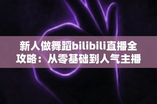 新人做舞蹈bilibili直播全攻略:从零基础到人气主播的实用指南 新人做舞蹈bilibili直播全攻略:从零基础到人气主播的实用指南