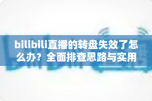 bilibili直播的转盘失效了怎么办？全面排查思路与实用解决方案大全