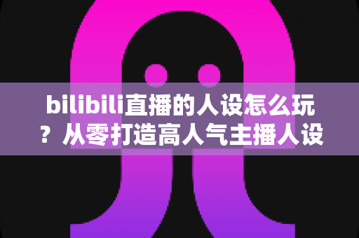 bilibili直播的人设怎么玩?从零打造高人气主播人设的全流程实战指南 bilibili直播的人设怎么玩?从零打造高人气主播人设的全流程实战指南