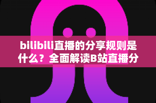 bilibili直播的分享规则是什么？全面解读B站直播分享机制、奖励规则与合规操作指南